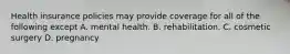 Health insurance policies may provide coverage for all of the following except A. mental health. B. rehabilitation. C. cosmetic surgery D. pregnancy