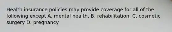 Health insurance policies may provide coverage for all of the following except A. mental health. B. rehabilitation. C. cosmetic surgery D. pregnancy