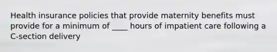 Health insurance policies that provide maternity benefits must provide for a minimum of ____ hours of impatient care following a C-section delivery