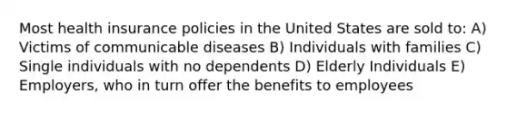 Most health insurance policies in the United States are sold to: A) Victims of communicable diseases B) Individuals with families C) Single individuals with no dependents D) Elderly Individuals E) Employers, who in turn offer the benefits to employees