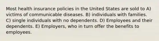 Most health insurance policies in the United States are sold to A) victims of communicable diseases. B) individuals with families. C) single individuals with no dependents. D) Employees and their dependents. E) Employers, who in turn offer the benefits to employees.