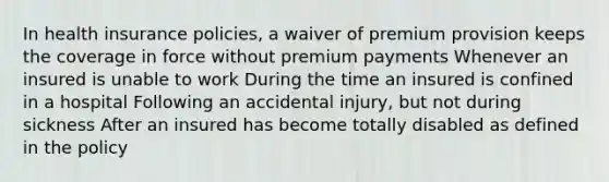 In health insurance policies, a waiver of premium provision keeps the coverage in force without premium payments Whenever an insured is unable to work During the time an insured is confined in a hospital Following an accidental injury, but not during sickness After an insured has become totally disabled as defined in the policy