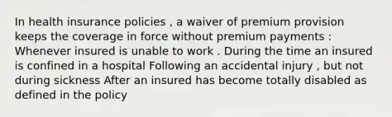 In health insurance policies , a waiver of premium provision keeps the coverage in force without premium payments : Whenever insured is unable to work . During the time an insured is confined in a hospital Following an accidental injury , but not during sickness After an insured has become totally disabled as defined in the policy