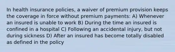 In health insurance policies, a waiver of premium provision keeps the coverage in force without premium payments: A) Whenever an insured is unable to work B) During the time an insured is confined in a hospital C) Following an accidental injury, but not during sickness D) After an insured has become totally disabled as defined in the policy