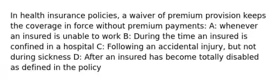 In health insurance policies, a waiver of premium provision keeps the coverage in force without premium payments: A: whenever an insured is unable to work B: During the time an insured is confined in a hospital C: Following an accidental injury, but not during sickness D: After an insured has become totally disabled as defined in the policy