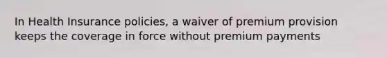 In Health Insurance policies, a waiver of premium provision keeps the coverage in force without premium payments