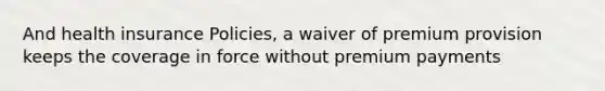 And health insurance Policies, a waiver of premium provision keeps the coverage in force without premium payments