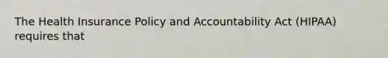 The Health Insurance Policy and Accountability Act (HIPAA) requires that