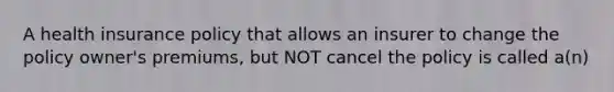 A health insurance policy that allows an insurer to change the policy owner's premiums, but NOT cancel the policy is called a(n)