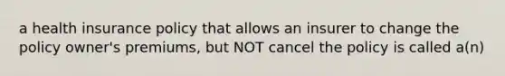 a health insurance policy that allows an insurer to change the policy owner's premiums, but NOT cancel the policy is called a(n)