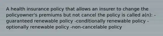 A health insurance policy that allows an insurer to change the policyowner's premiums but not cancel the policy is called a(n): -guaranteed renewable policy -conditionally renewable policy -optionally renewable policy -non-cancelable policy