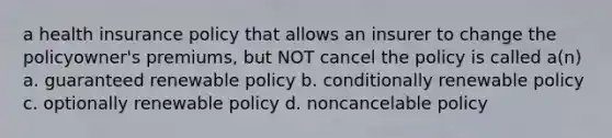 a health insurance policy that allows an insurer to change the policyowner's premiums, but NOT cancel the policy is called a(n) a. guaranteed renewable policy b. conditionally renewable policy c. optionally renewable policy d. noncancelable policy