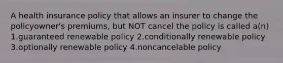 A health insurance policy that allows an insurer to change the policyowner's premiums, but NOT cancel the policy is called a(n) 1.guaranteed renewable policy 2.conditionally renewable policy 3.optionally renewable policy 4.noncancelable policy