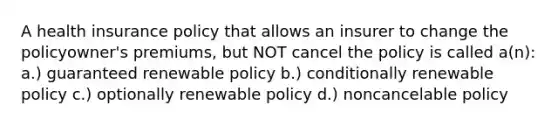 A health insurance policy that allows an insurer to change the policyowner's premiums, but NOT cancel the policy is called a(n): a.) guaranteed renewable policy b.) conditionally renewable policy c.) optionally renewable policy d.) noncancelable policy