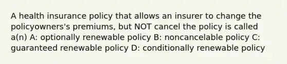 A health insurance policy that allows an insurer to change the policyowners's premiums, but NOT cancel the policy is called a(n) A: optionally renewable policy B: noncancelable policy C: guaranteed renewable policy D: conditionally renewable policy