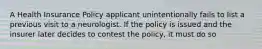 A Health Insurance Policy applicant unintentionally fails to list a previous visit to a neurologist. If the policy is issued and the insurer later decides to contest the policy, it must do so