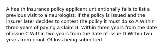 A health insurance policy applicant untientionally fails to list a previous visit to a neurologist. If the policy is issued and the insurer later decides to contest the policy it must do so A.Within three years of paying a claim B. Within three years from the date of issue C.Within two years from the date of issue D.Within two years from proof. Of loss being submitted