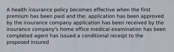 A health insurance policy becomes effective when the first premium has been paid and the: application has been approved by the insurance company application has been received by the insurance company's home office medical examination has been completed agent has issued a conditional receipt to the proposed insured