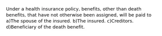 Under a health insurance policy, benefits, other than death benefits, that have not otherwise been assigned, will be paid to a)The spouse of the insured. b)The insured. c)Creditors. d)Beneficiary of the death benefit.