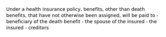 Under a health insurance policy, benefits, other than death benefits, that have not otherwise been assigned, will be paid to - beneficiary of the death benefit - the spouse of the insured - the insured - creditors