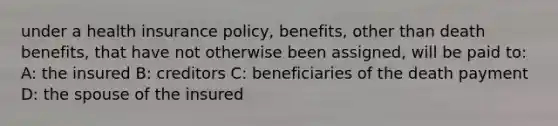 under a health insurance policy, benefits, other than death benefits, that have not otherwise been assigned, will be paid to: A: the insured B: creditors C: beneficiaries of the death payment D: the spouse of the insured