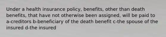 Under a health insurance policy, benefits, other than death benefits, that have not otherwise been assigned, will be paid to a-creditors b-beneficiary of the death benefit c-the spouse of the insured d-the insured