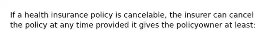 If a health insurance policy is cancelable, the insurer can cancel the policy at any time provided it gives the policyowner at least: