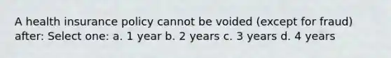 A health insurance policy cannot be voided (except for fraud) after: Select one: a. 1 year b. 2 years c. 3 years d. 4 years