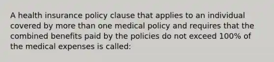 A health insurance policy clause that applies to an individual covered by more than one medical policy and requires that the combined benefits paid by the policies do not exceed 100% of the medical expenses is called: