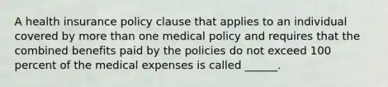 A health insurance policy clause that applies to an individual covered by <a href='https://www.questionai.com/knowledge/keWHlEPx42-more-than' class='anchor-knowledge'>more than</a> one medical policy and requires that the combined benefits paid by the policies do not exceed 100 percent of the medical expenses is called ______.