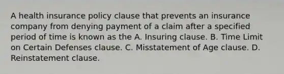 A health insurance policy clause that prevents an insurance company from denying payment of a claim after a specified period of time is known as the A. Insuring clause. B. Time Limit on Certain Defenses clause. C. Misstatement of Age clause. D. Reinstatement clause.