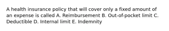 A health insurance policy that will cover only a fixed amount of an expense is called A. Reimbursement B. Out-of-pocket limit C. Deductible D. Internal limit E. Indemnity