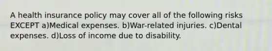 A health insurance policy may cover all of the following risks EXCEPT a)Medical expenses. b)War-related injuries. c)Dental expenses. d)Loss of income due to disability.