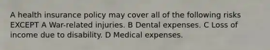 A health insurance policy may cover all of the following risks EXCEPT A War-related injuries. B Dental expenses. C Loss of income due to disability. D Medical expenses.