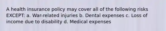 A health insurance policy may cover all of the following risks EXCEPT: a. War-related injuries b. Dental expenses c. Loss of income due to disability d. Medical expenses