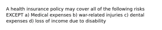 A health insurance policy may cover all of the following risks EXCEPT a) Medical expenses b) war-related injuries c) dental expenses d) loss of income due to disability