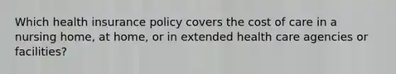 Which health insurance policy covers the cost of care in a nursing home, at home, or in extended health care agencies or facilities?