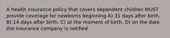 A health insurance policy that covers dependent children MUST provide coverage for newborns beginning A) 31 days after birth. B) 14 days after birth. C) at the moment of birth. D) on the date the insurance company is notified.