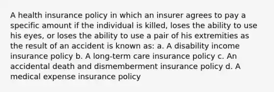 A health insurance policy in which an insurer agrees to pay a specific amount if the individual is killed, loses the ability to use his eyes, or loses the ability to use a pair of his extremities as the result of an accident is known as: a. A disability income insurance policy b. A long-term care insurance policy c. An accidental death and dismemberment insurance policy d. A medical expense insurance policy