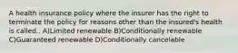 A health insurance policy where the insurer has the right to terminate the policy for reasons other than the insured's health is called.. A)Limited renewable B)Conditionally renewable C)Guaranteed renewable D)Conditionally cancelable