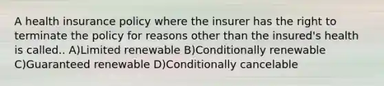 A health insurance policy where the insurer has the right to terminate the policy for reasons other than the insured's health is called.. A)Limited renewable B)Conditionally renewable C)Guaranteed renewable D)Conditionally cancelable