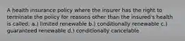 A health insurance policy where the insurer has the right to terminate the policy for reasons other than the insured's health is called: a.) limited renewable b.) conditionally renewable c.) guaranteed renewable d.) conditionally cancelable