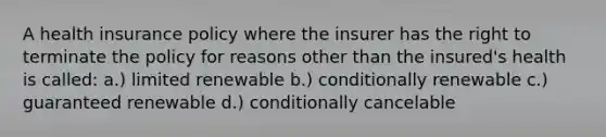 A health insurance policy where the insurer has the right to terminate the policy for reasons other than the insured's health is called: a.) limited renewable b.) conditionally renewable c.) guaranteed renewable d.) conditionally cancelable