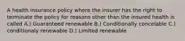 A health insurance policy where the insurer has the right to terminate the policy for reasons other than the insured health is called A.) Guaranteed renewable B.) Conditionally concelable C.) conditionaly renewable D.) Limited renewable