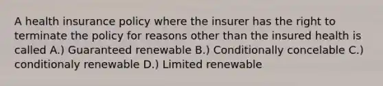 A health insurance policy where the insurer has the right to terminate the policy for reasons other than the insured health is called A.) Guaranteed renewable B.) Conditionally concelable C.) conditionaly renewable D.) Limited renewable