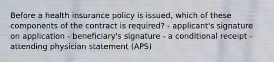 Before a health insurance policy is issued, which of these components of the contract is required? - applicant's signature on application - beneficiary's signature - a conditional receipt - attending physician statement (APS)