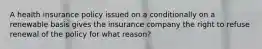 A health insurance policy issued on a conditionally on a renewable basis gives the insurance company the right to refuse renewal of the policy for what reason?