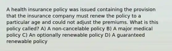 A health insurance policy was issued containing the provision that the insurance company must renew the policy to a particular age and could not adjust the premiums. What is this policy called? A) A non-cancelable policy B) A major medical policy C) An optionally renewable policy D) A guaranteed renewable policy