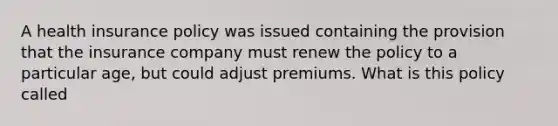 A health insurance policy was issued containing the provision that the insurance company must renew the policy to a particular age, but could adjust premiums. What is this policy called