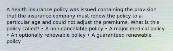 A health insurance policy was issued containing the provision that the insurance company must renew the policy to a particular age and could not adjust the premiums. What is this policy called? • A non-cancelable policy • A major medical policy • An optionally renewable policy • A guaranteed renewable policy